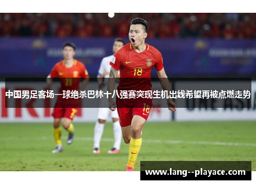 中国男足客场一球绝杀巴林十八强赛突现生机出线希望再被点燃走势