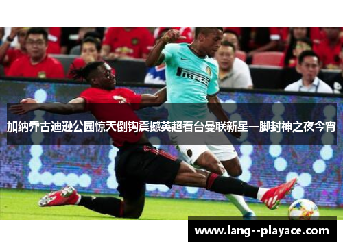 加纳乔古迪逊公园惊天倒钩震撼英超看台曼联新星一脚封神之夜今宵 加纳乔古迪逊公园惊天倒钩震撼英超看台曼联新星一脚封神之夜今宵