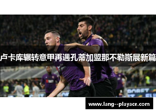 卢卡库辗转意甲再遇孔蒂加盟那不勒斯展新篇