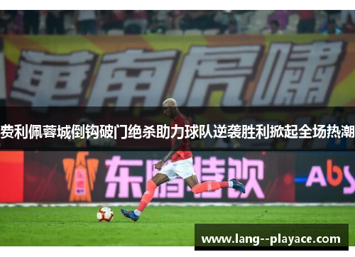 费利佩蓉城倒钩破门绝杀助力球队逆袭胜利掀起全场热潮