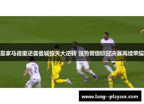 皇家马德里逆袭曼城惊天大逆转 强势晋级欧冠决赛再续荣耀